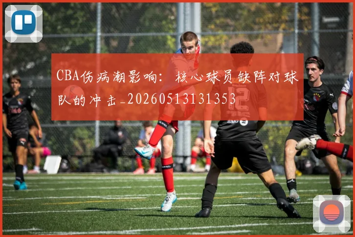 CBA伤病潮影响：核心球员缺阵对球队的冲击_20260513131353