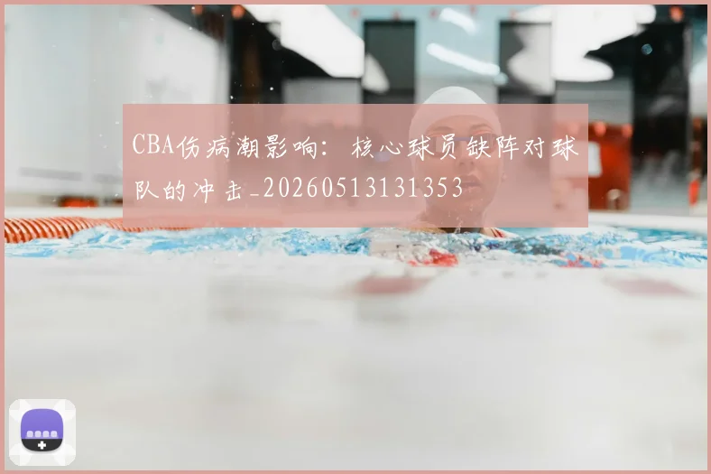 CBA伤病潮影响:核心球员缺阵对球队的冲击_20260513131353
