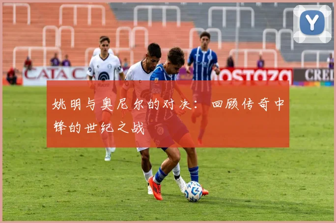姚明与奥尼尔的对决:回顾传奇中锋的世纪之战