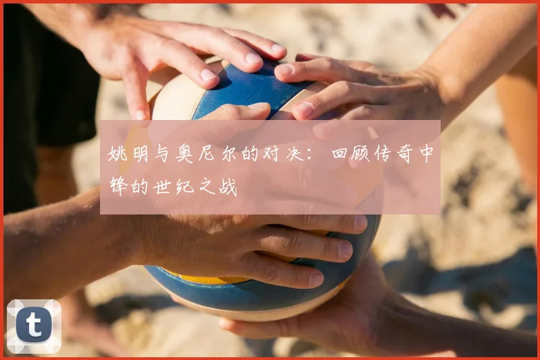 姚明与奥尼尔的对决:回顾传奇中锋的世纪之战