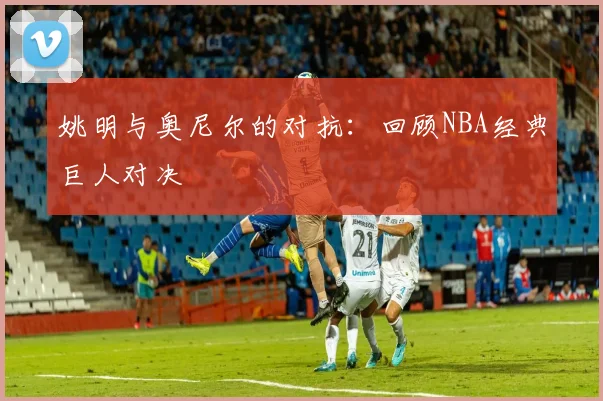 姚明与奥尼尔的对抗：回顾NBA经典巨人对决