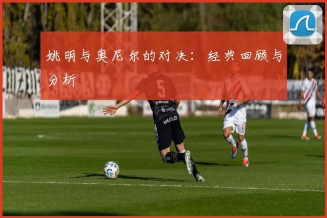 姚明与奥尼尔的对决:经典回顾与分析